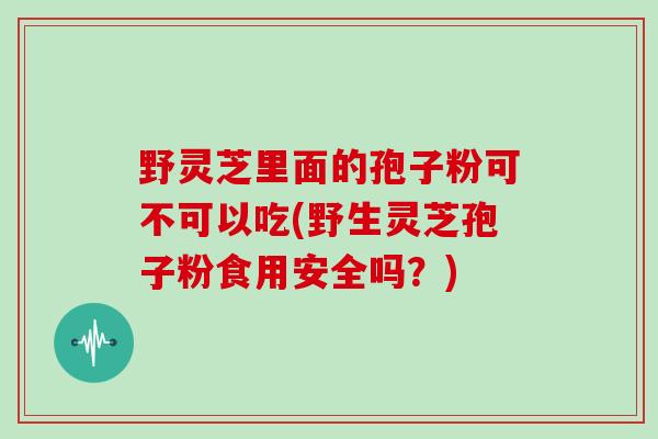 野灵芝里面的孢子粉可不可以吃(野生灵芝孢子粉食用安全吗?)