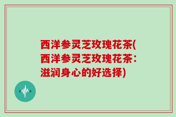 西洋参灵芝玫瑰花茶(西洋参灵芝玫瑰花茶:滋润身心的好选择)