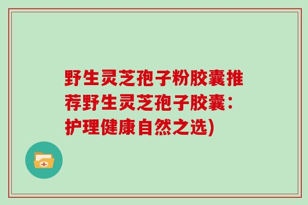 野生灵芝孢子粉胶囊推荐野生灵芝孢子胶囊:护理健康自然之选)