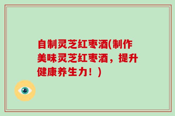 自制灵芝红枣酒(制作美味灵芝红枣酒，提升健康养生力！)