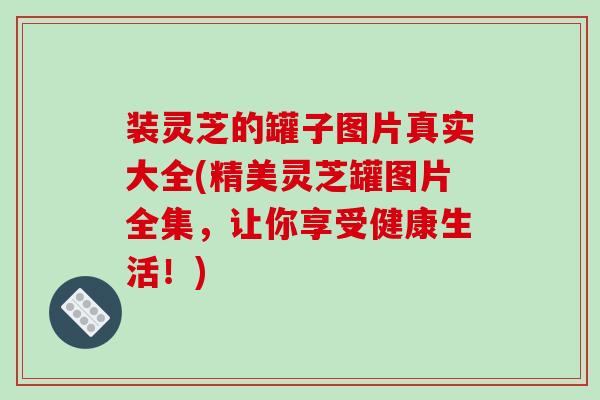 装灵芝的罐子图片真实大全(精美灵芝罐图片全集，让你享受健康生活！)