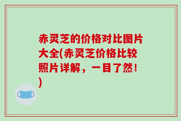 赤灵芝的价格对比图片大全(赤灵芝价格比较照片详解,一目了然!)