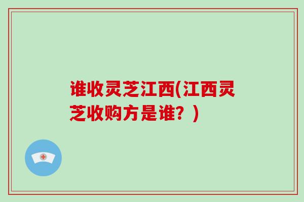 谁收灵芝江西(江西灵芝收购方是谁？)
