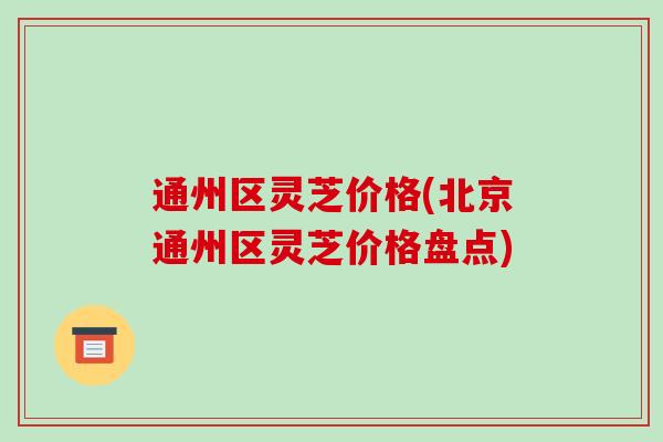 通州区灵芝价格(北京通州区灵芝价格盘点)