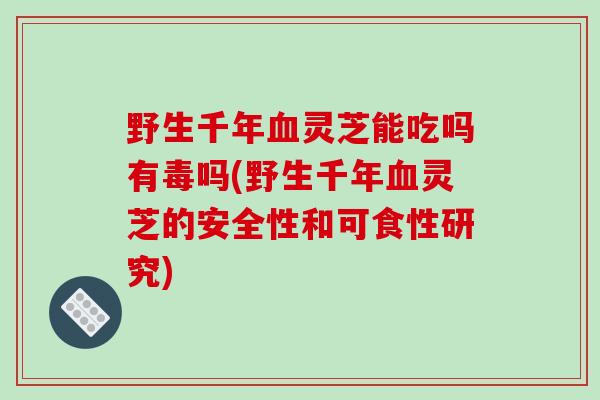 野生千年血灵芝能吃吗有毒吗(野生千年血灵芝的安全性和可食性研究)