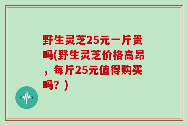 野生灵芝25元一斤贵吗(野生灵芝价格高昂,每斤25元值得购买吗?)