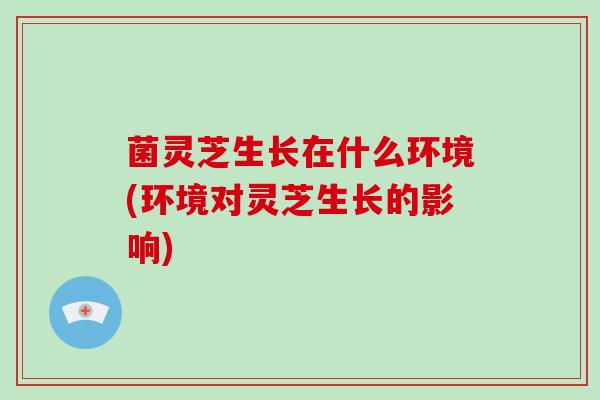 菌灵芝生长在什么环境(环境对灵芝生长的影响)