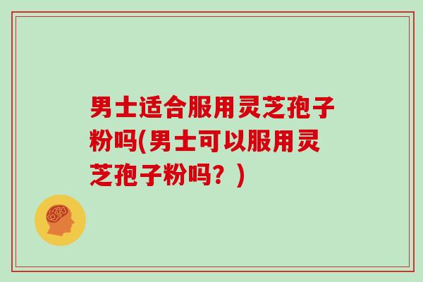 男士适合服用灵芝孢子粉吗(男士可以服用灵芝孢子粉吗?)