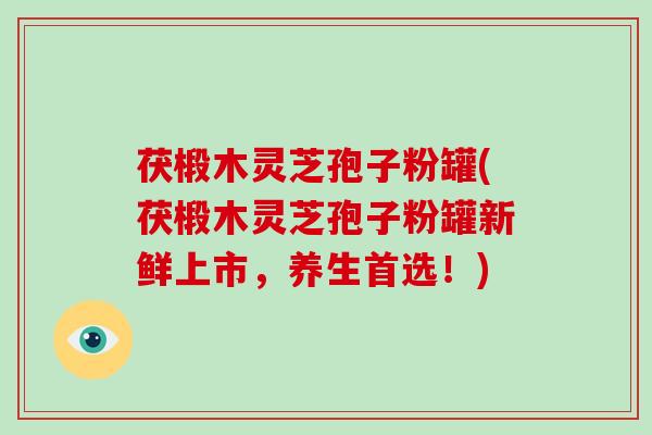 茯椴木灵芝孢子粉罐(茯椴木灵芝孢子粉罐新鲜上市,养生首选!)