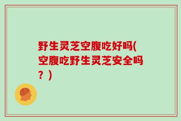 野生灵芝空腹吃好吗(空腹吃野生灵芝安全吗？)
