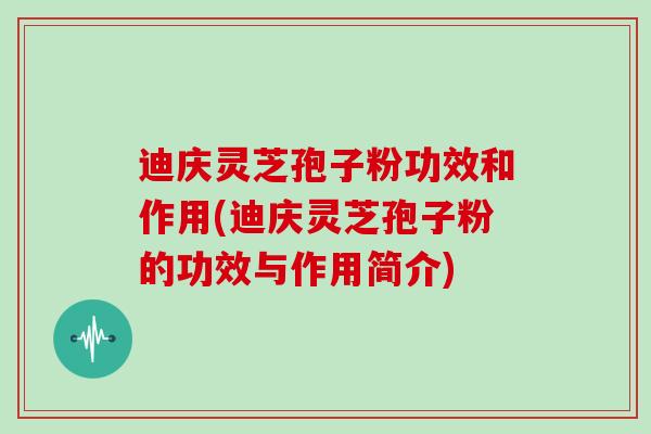 迪庆灵芝孢子粉功效和作用(迪庆灵芝孢子粉的功效与作用简介)
