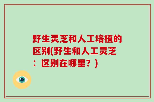 野生灵芝和人工培植的区别(野生和人工灵芝：区别在哪里？)