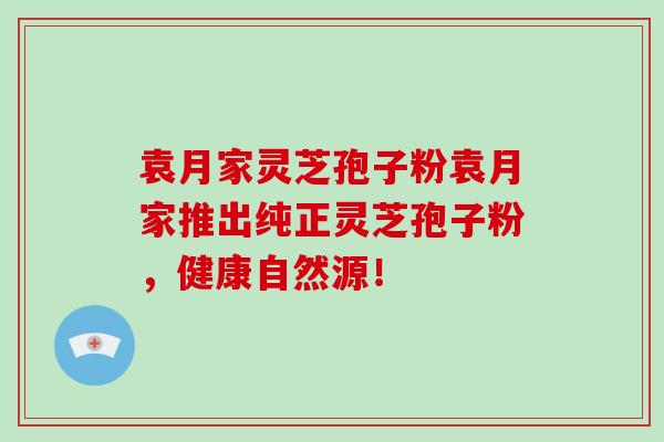 袁月家灵芝孢子粉袁月家推出纯正灵芝孢子粉,健康自然源!