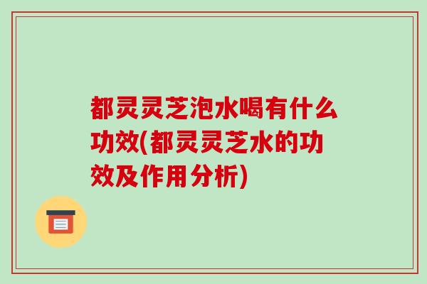 都灵灵芝泡水喝有什么功效(都灵灵芝水的功效及作用分析)