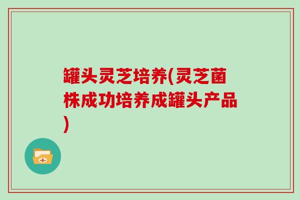 罐头灵芝培养(灵芝菌株成功培养成罐头产品)