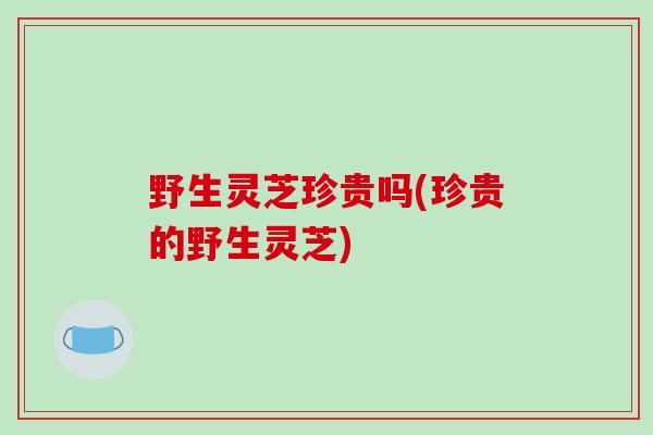野生灵芝珍贵吗(珍贵的野生灵芝)