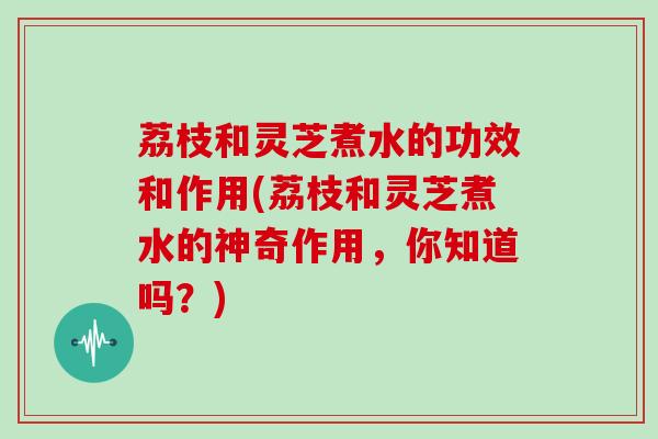 荔枝和灵芝煮水的功效和作用(荔枝和灵芝煮水的神奇作用,你知道吗?)