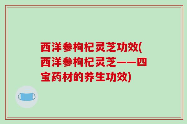 西洋参枸杞灵芝功效(西洋参枸杞灵芝——四宝药材的养生功效)