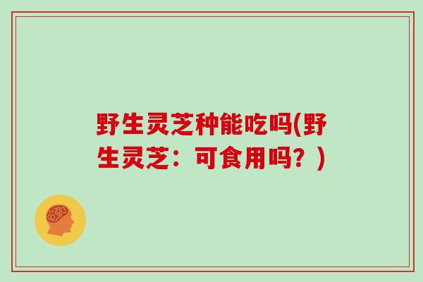 野生灵芝种能吃吗(野生灵芝：可食用吗？)