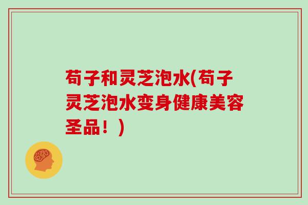 苟子和灵芝泡水(苟子灵芝泡水变身健康美容圣品!)