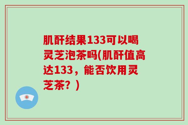 肌酐结果133可以喝灵芝泡茶吗(肌酐值高达133,能否饮用灵芝茶?)