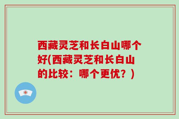 西藏灵芝和长白山哪个好(西藏灵芝和长白山的比较:哪个更优?)