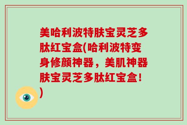 美哈利波特肤宝灵芝多肽红宝盒(哈利波特变身修颜神器，美肌神器肤宝灵芝多肽红宝盒！)