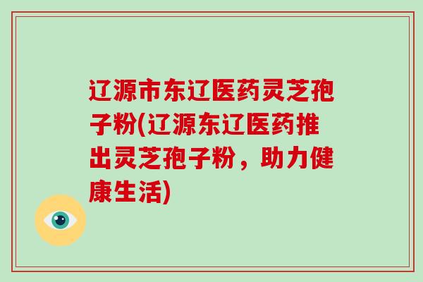 辽源市东辽医药灵芝孢子粉(辽源东辽医药推出灵芝孢子粉,助力健康生活)