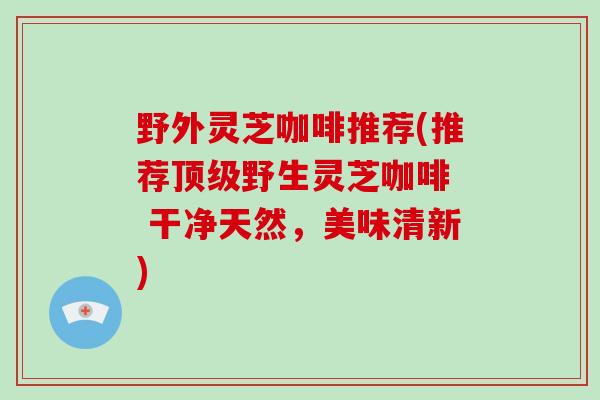 野外灵芝咖啡推荐(推荐顶级野生灵芝咖啡 干净天然,美味清新)