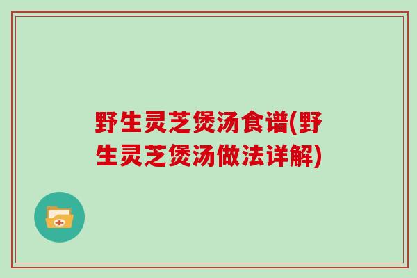 野生灵芝煲汤食谱(野生灵芝煲汤做法详解)