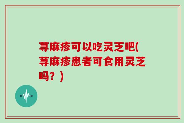 荨麻疹可以吃灵芝吧(荨麻疹患者可食用灵芝吗？)