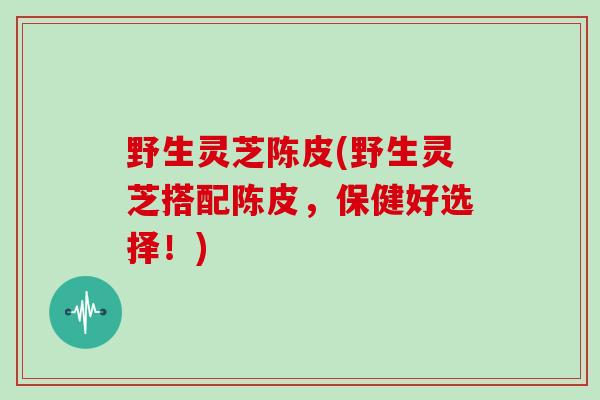 野生灵芝陈皮(野生灵芝搭配陈皮,保健好选择!)