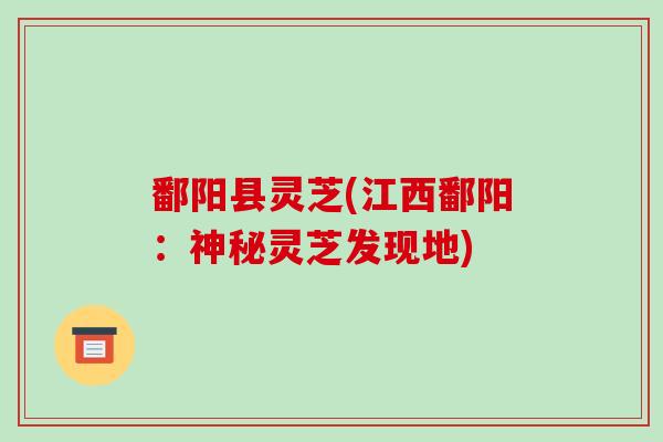 鄱阳县灵芝(江西鄱阳:神秘灵芝发现地)
