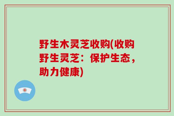 野生木灵芝收购(收购野生灵芝：保护生态，助力健康)