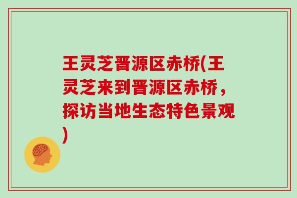 王灵芝晋源区赤桥(王灵芝来到晋源区赤桥,探访当地生态特色景观)