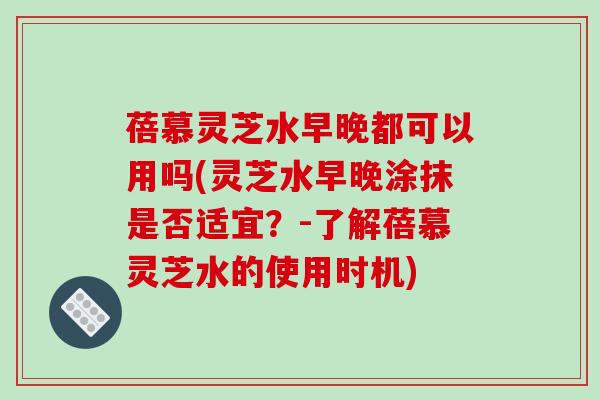 蓓慕灵芝水早晚都可以用吗(灵芝水早晚涂抹是否适宜?-了解蓓慕灵芝水的使用时机)