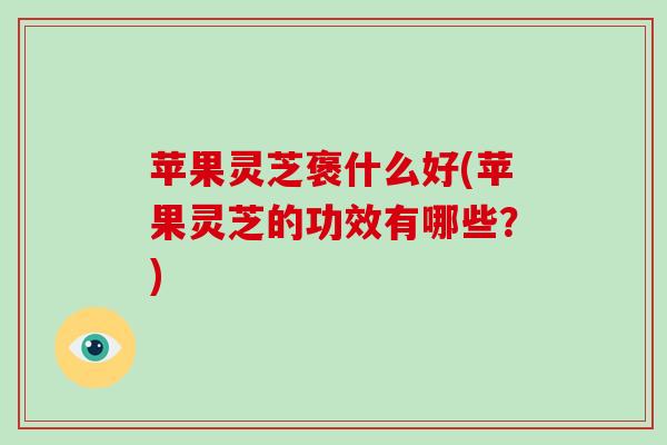 苹果灵芝褒什么好(苹果灵芝的功效有哪些?)