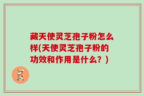 藏天使灵芝孢子粉怎么样(天使灵芝孢子粉的功效和作用是什么？)