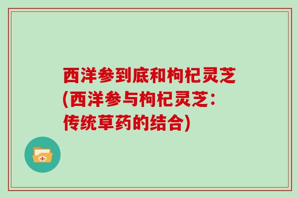 西洋参到底和枸杞灵芝(西洋参与枸杞灵芝：传统草药的结合)
