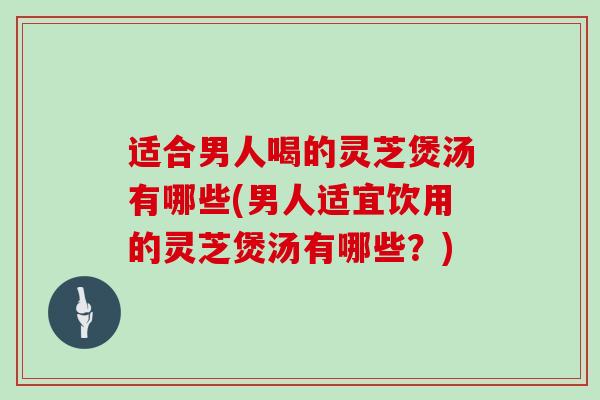 适合男人喝的灵芝煲汤有哪些(男人适宜饮用的灵芝煲汤有哪些?)