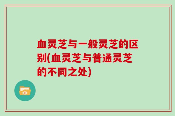 血灵芝与一般灵芝的区别(血灵芝与普通灵芝的不同之处)