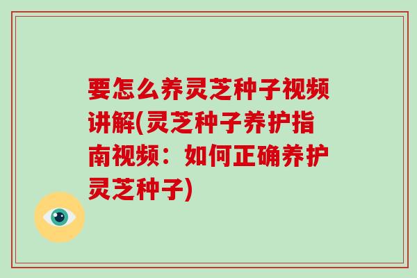 要怎么养灵芝种子视频讲解(灵芝种子养护指南视频:如何正确养护灵芝种子)