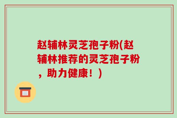 赵辅林灵芝孢子粉(赵辅林推荐的灵芝孢子粉,助力健康!)