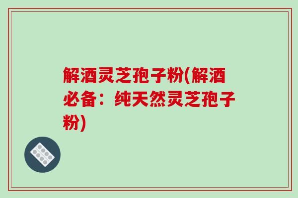 解酒灵芝孢子粉(解酒必备:纯天然灵芝孢子粉)