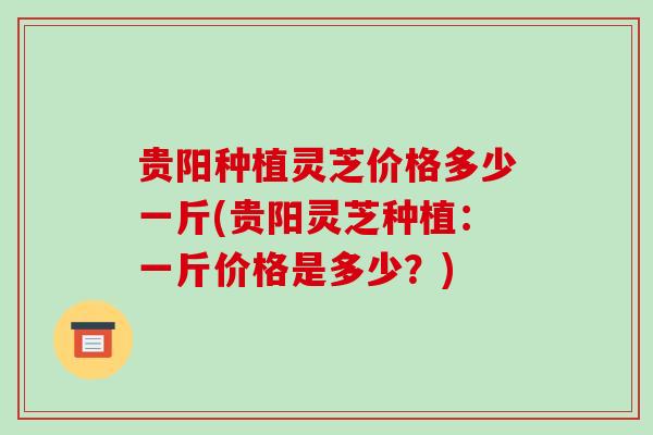 贵阳种植灵芝价格多少一斤(贵阳灵芝种植:一斤价格是多少?)