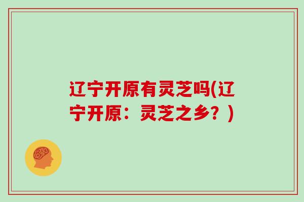辽宁开原有灵芝吗(辽宁开原:灵芝之乡?)