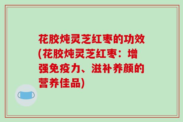 花胶炖灵芝红枣的功效(花胶炖灵芝红枣:增强免疫力、滋补养颜的营养佳品)