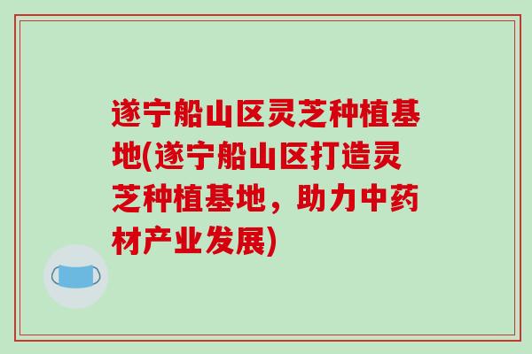 遂宁船山区灵芝种植基地(遂宁船山区打造灵芝种植基地，助力中药材产业发展)