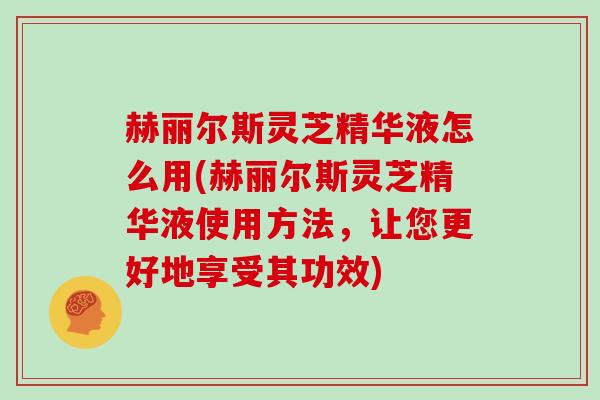 赫丽尔斯灵芝精华液怎么用(赫丽尔斯灵芝精华液使用方法，让您更好地享受其功效)
