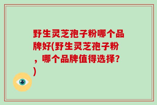 野生灵芝孢子粉哪个品牌好(野生灵芝孢子粉,哪个品牌值得选择?)